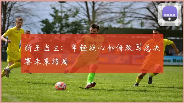 新王当立：年轻核心如何改写总决赛未来格局