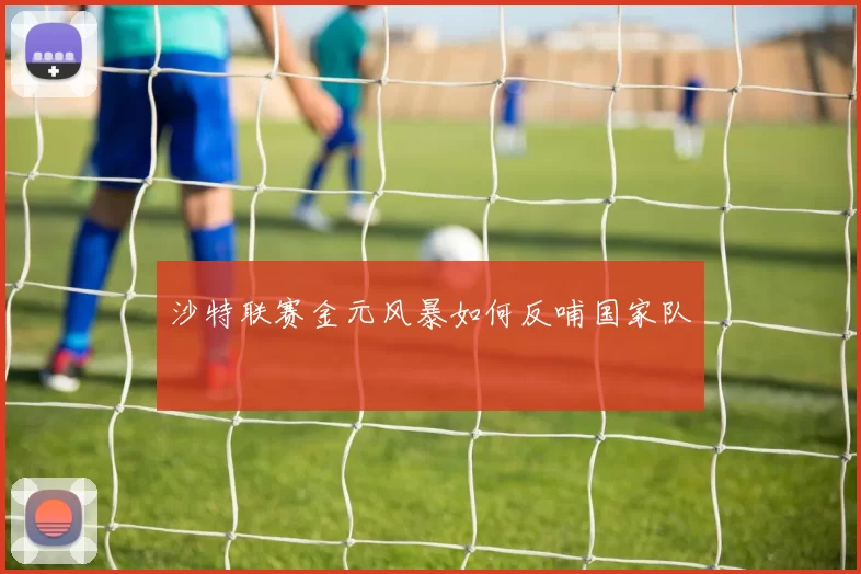 沙特联赛金元风暴如何反哺国家队
