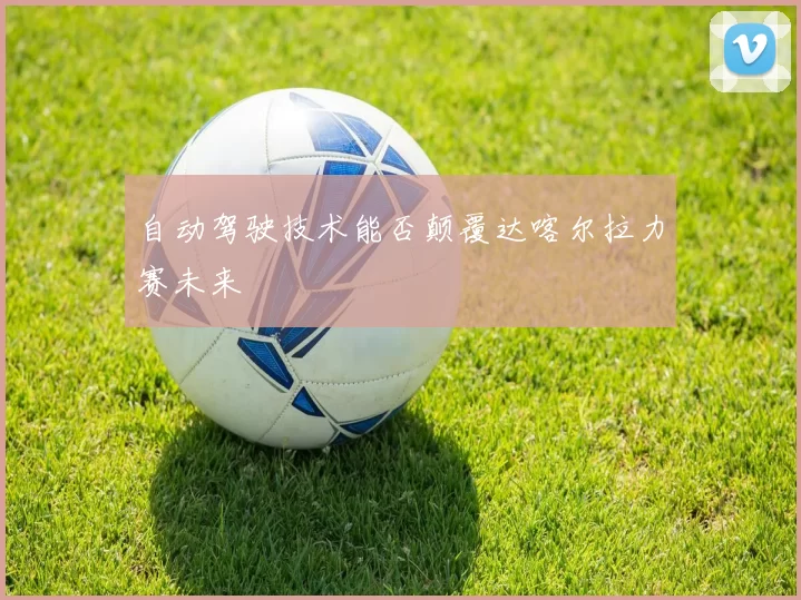 自动驾驶技术能否颠覆达喀尔拉力赛未来