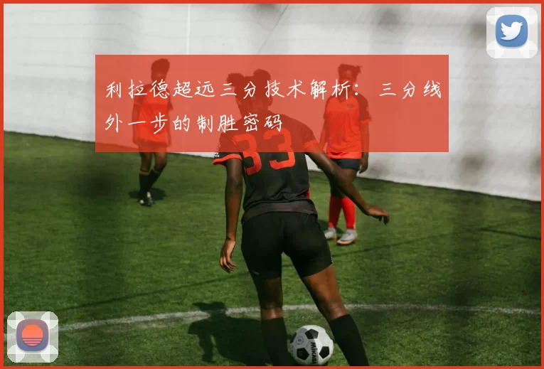 利拉德超远三分技术解析：三分线外一步的制胜密码